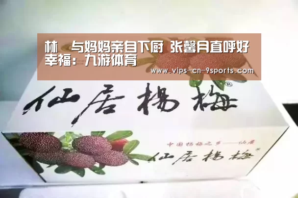林峯与妈妈亲自下厨 张馨月直呼好幸福:九游体育(图3) 九游体育