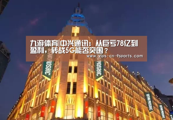 九游体育|中兴通讯:从巨亏78亿到盈利,转战5G能否突围?(图1) 九游体育